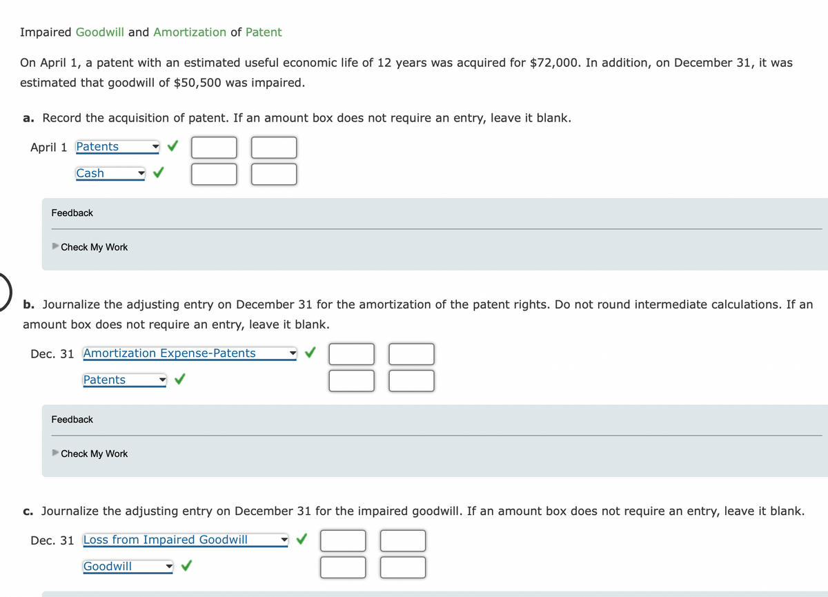 Impaired Goodwill and Amortization of Patent
On April 1, a patent with an estimated useful economic life of 12 years was acquired for $72,000. In addition, on December 31, it was
estimated that goodwill of $50,500 was impaired.
a. Record the acquisition of patent. If an amount box does not require an entry, leave it blank.
April 1 Patents
Cash
Feedback
Check My Work
b. Journalize the adjusting entry on December 31 for the amortization of the patent rights. Do not round intermediate calculations. If an
amount box does not require an entry, leave it blank.
Dec. 31 Amortization Expense-Patents
Patents
Feedback
Check My Work
c. Journalize the adjusting entry on December 31 for the impaired goodwill. If an amount box does not require an entry, leave it blank.
Dec. 31 Loss from Impaired Goodwill
88
Goodwill