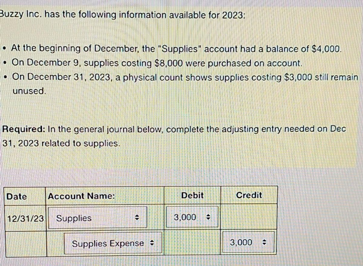 Buzzy Inc. has the following information available for 2023:
• At the beginning of December, the "Supplies" account had a balance of $4,000.
• On December 9, supplies costing $8,000 were purchased on account.
• On December 31, 2023, a physical count shows supplies costing $3,000 still remain
unused.
Required: In the general journal below, complete the adjusting entry needed on Dec
31, 2023 related to supplies.
Date
Account Name:
12/31/23 Supplies
<13
Supplies Expense
Debit
3,000
Credit
3,000 =