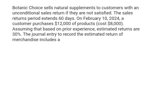 Botanic Choice sells natural supplements to customers with an
unconditional sales return if they are not satisfied. The sales
returns period extends 60 days. On February 10, 2024, a
customer purchases $12,000 of products (cost $8,000).
Assuming that based on prior experience, estimated returns are
30%. The journal entry to record the estimated return of
merchandise includes a