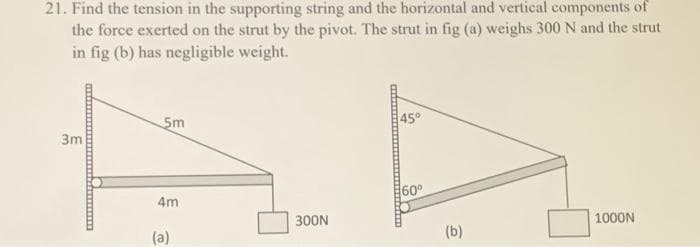 21. Find the tension in the supporting string and the horizontal and vertical components of
the force exerted on the strut by the pivot. The strut in fig (a) weighs 300 N and the strut
in fig (b) has negligible weight.
3m
5m
4m
(a)
300N
45°
60⁰
(b)
1000N