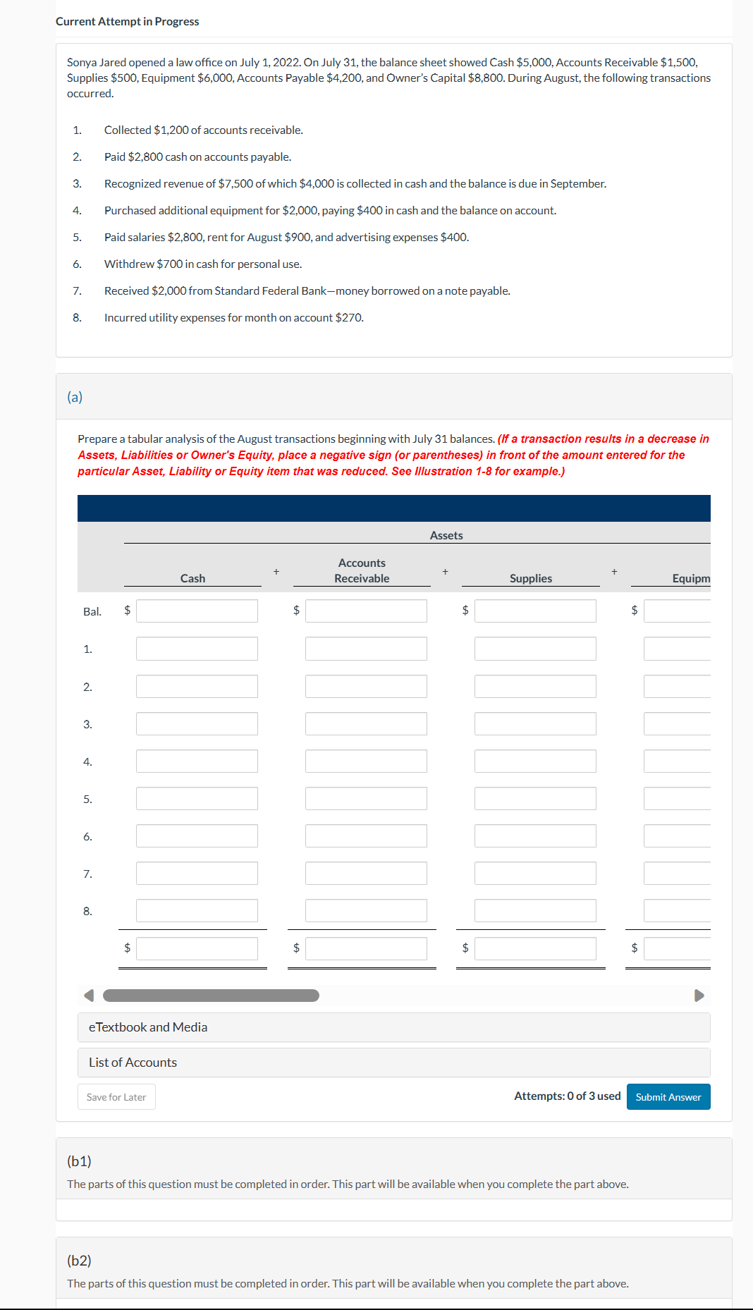 Current Attempt in Progress
Sonya Jared opened a law office on July 1, 2022. On July 31, the balance sheet showed Cash $5,000, Accounts Receivable $1,500,
Supplies $500, Equipment $6,000, Accounts Payable $4,200, and Owner's Capital $8,800. During August, the following transactions
occurred.
Collected $1,200 of accounts receivable.
Paid $2,800 cash on accounts payable.
3. Recognized revenue of $7,500 of which $4,000 is collected in cash and the balance is due in September.
Purchased additional equipment for $2,000, paying $400 in cash and the balance on account.
Paid salaries $2,800, rent for August $900, and advertising expenses $400.
Withdrew $700 in cash for personal use.
1.
2.
4.
5.
6.
7.
8.
(a)
Prepare a tabular analysis of the August transactions beginning with July 31 balances. (If a transaction results in a decrease in
Assets, Liabilities or Owner's Equity, place a negative sign (or parentheses) in front of the amount entered for the
particular Asset, Liability or Equity item that was reduced. See Illustration 1-8 for example.)
Bal. $
1.
2.
3.
4.
5.
6.
Received $2,000 from Standard Federal Bank-money borrowed on a note payable.
Incurred utility expenses for month on account $270.
7.
8.
$
eTextbook and Media
List of Accounts
Cash
Save for Later
$
$
Accounts
Receivable
Assets
$
$
Supplies
WILL
Attempts: 0 of 3 used
(b1)
The parts of this question must be completed in order. This part will be available when you complete the part above.
(b2)
The parts of this question must be completed in order. This part will be available when you complete the part above.
$
$
Equipm
Submit Answer