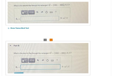 What is the electric flux through the rectangle (150-2004) N/C
Η Η ΑΣΦ
4
Show Transcribed Text
Part B
μα ο Α
ΕΠΙ ΑΣΦ
What is the electric flux through the rectangle it E = (150i-2003) N/C?
Nm²/C
?
N-m²/C