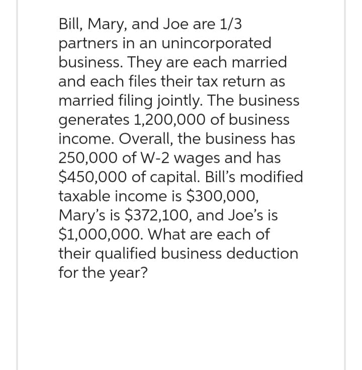 Bill, Mary, and Joe are 1/3
partners in an unincorporated
business. They are each married
and each files their tax return as
married filing jointly. The business
generates 1,200,000 of business
income. Overall, the business has
250,000 of W-2 wages and has
$450,000 of capital. Bill's modified
taxable income is $300,000,
Mary's is $372,100, and Joe's is
$1,000,000. What are each of
their qualified business deduction
for the year?
