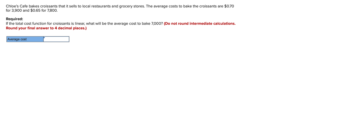 Chloe's Cafe bakes croissants that it sells to local restaurants and grocery stores. The average costs to bake the croissants are $0.70
for 3,900 and $0.65 for 7,800.
Required:
If the total cost function for croissants is linear, what will be the average cost to bake 7,000? (Do not round intermediate calculations.
Round your final answer to 4 decimal places.)
Average cost