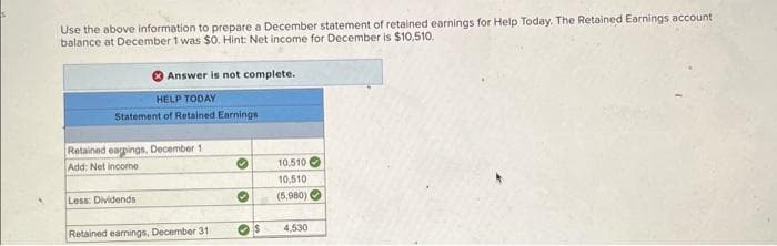 Use the above information to prepare a December statement of retained earnings for Help Today. The Retained Earnings account
balance at December 1 was $0. Hint: Net income for December is $10,510.
Answer is not complete.
HELP TODAY
Statement of Retained Earnings
Retained earnings, December 1
Add: Net income
Less: Dividends
Retained earnings, December 31
✔
•
$
10,510
10,510
(5,980)
4,530