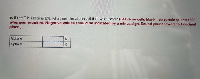 c. If the T-bill rate is 8%, what are the alphas of the two stocks? (Leave no cells blank - be certain to enter "0"
wherever required. Negative values should be indicated by a minus sign. Round your answers to 1 decimal
place.)
Alpha A
Alpha D
%
%