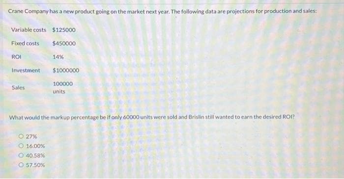 Crane Company has a new product going on the market next year. The following data are projections for production and sales:
Variable costs $125000
Fixed costs
$450000
14%
ROI
Investment
Sales
$1000000
100000
units
What would the markup percentage be if only 60000 units were sold and Brislin still wanted to earn the desired ROI?
O27%
O 16.00%
O 40.58%
O 57.50%