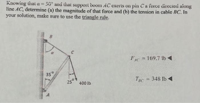 Knowing that a = 50° and that support boom AC exerts on pin C a force directed along
line AC, determine (a) the magnitude of that force and (b) the tension in cable BC. In
your solution, make sure to use the triangle rule.
B
a
35°
25°
400 lb
FC 169.7 lb◄
=
TRC = 348 lb 4