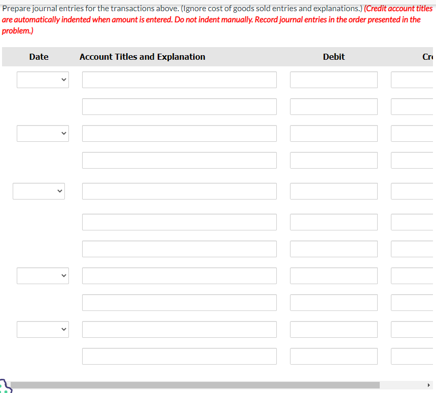 Prepare journal entries for the transactions above. (Ignore cost of goods sold entries and explanations.) (Credit account titles
are automatically indented when amount is entered. Do not indent manually. Record journal entries in the order presented in the
problem.)
Date
<
<
<
Account Titles and Explanation
Debit
Cr