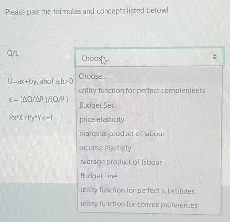 Please pair the formulas and concepts listed below!
Q/L
U=ax+by, ahol a,b>0
= (AQ/AP)/(Q/P)
Px*X+Py*Y<=l
Choos
Choose...
utility function for perfect complements
Budget Set
price elasticity
marginal product of labour
income elastisity
average product of labour
Budget Line
utility function for perfect substitutes
utility function for convex preferences