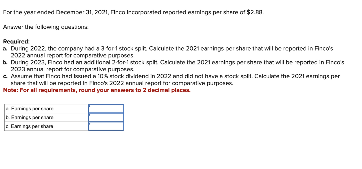 For the year ended December 31, 2021, Finco Incorporated reported earnings per share of $2.88.
Answer the following questions:
Required:
a. During 2022, the company had a 3-for-1 stock split. Calculate the 2021 earnings per share that will be reported in Finco's
2022 annual report for comparative purposes.
b. During 2023, Finco had an additional 2-for-1 stock split. Calculate the 2021 earnings per share that will be reported in Finco's
2023 annual report for comparative purposes.
c. Assume that Finco had issued a 10% stock dividend in 2022 and did not have a stock split. Calculate the 2021 earnings per
share that will be reported in Finco's 2022 annual report for comparative purposes.
Note: For all requirements, round your answers to 2 decimal places.
a. Earnings per share
b. Earnings per share
c. Earnings per share