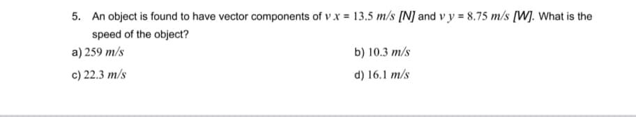 5. An object is found to have vector components of v.x = 13.5 m/s [N] and vy= 8.75 m/s [W]. What is the
speed of the object?
a) 259 m/s
c) 22.3 m/s
b) 10.3 m/s
d) 16.1 m/s