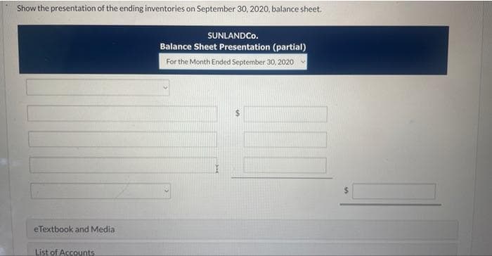 Show the presentation of the ending inventories on September 30, 2020, balance sheet.
eTextbook and Media
List of Accounts.
SUNLANDCO.
Balance Sheet Presentation (partial)
For the Month Ended September 30, 2020
