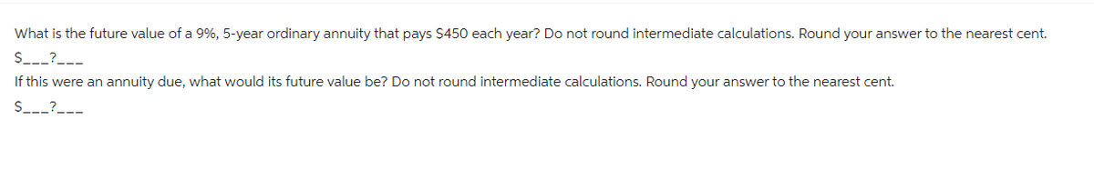 What is the future value of a 9%, 5-year ordinary annuity that pays $450 each year? Do not round intermediate calculations. Round your answer to the nearest cent.
$___?___
If this were an annuity due, what would its future value be? Do not round intermediate calculations. Round your answer to the nearest cent.
$___?___