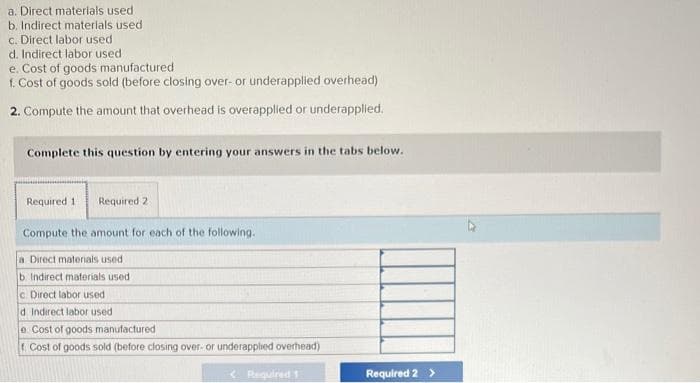 a. Direct materials used.
b. Indirect materials used
c. Direct labor used.
d. Indirect labor used.
e. Cost of goods manufactured
f. Cost of goods sold (before closing over- or underapplied overhead)
2. Compute the amount that overhead is overapplied or underapplied.
Complete this question by entering your answers in the tabs below.
Required 11 Required 21
Compute the amount for each of the following.
a Direct materials used
b. Indirect materials used i
c Direct labor used
d. Indirect labor used
e Cost of goods manufactured
Cost of goods sold (before closing over- or underapplied overhead)
<Required 1
Required 2 >