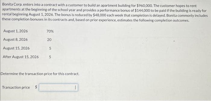 Bonita Corp. enters into a contract with a customer to build an apartment building for $960,000. The customer hopes to rent
apartments at the beginning of the school year and provides a performance bonus of $144,000 to be paid if the building is ready for
rental beginning August 1, 2026. The bonus is reduced by $48,000 each week that completion is delayed. Bonita commonly includes
these completion bonuses in its contracts and, based on prior experience, estimates the following completion outcomes.
August 1, 2026
August 8, 2026
August 15, 2026
After August 15, 2026
70%
Transaction price $
20
5
5
Determine the transaction price for this contract.
1