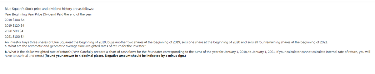 Blue Square's Stock price and dividend history are as follows:
Year Beginning Year Price Dividend Paid the end of the year
2018 $100 $4
2019 $120 $4
2020 $90 $4
2021 $100 $4
An investor buys three shares of Blue Squareat the beginning of 2018, buys another two shares at the beginning of 2019, sells one share at the beginning of 2020 and sells all four remaining shares at the beginning of 2021.
a. What are the arithmetic and geometric average time-weighted rates of return for the investor?
b. What is the dollar-weighted rate of return? (Hint. Carefully prepare a chart of cash flows for the four dates corresponding to the turns of the year for January 1, 2018, to January 1, 2021. If your calculator cannot calculate internal rate of return, you will
have to use trial and error.) (Round your answer to 4 decimal places. Negative amount should be indicated by a minus sign.)