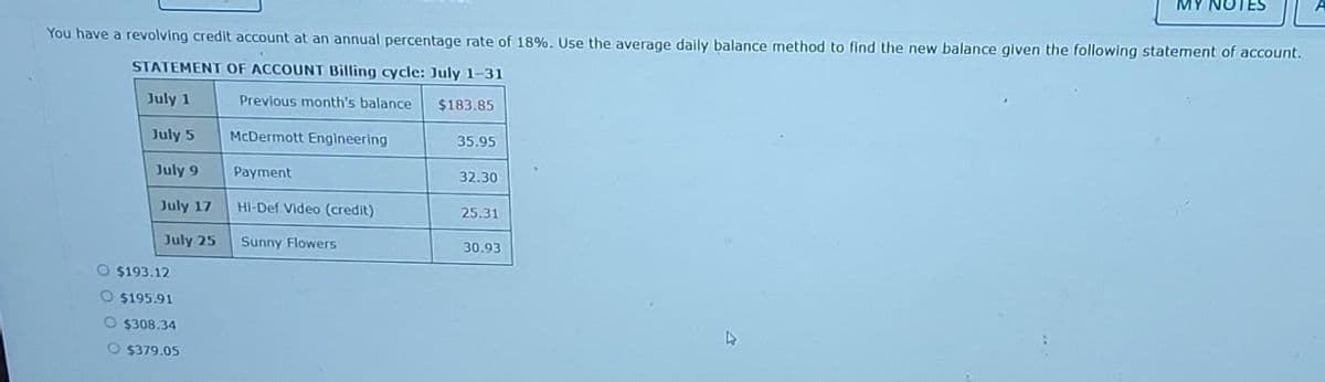 You have a revolving credit account at an annual percentage rate of 18%. Use the average daily balance method to find the new balance given the following statement of account.
STATEMENT OF ACCOUNT Billing cycle: July 1-31
July 1
Previous month's balance
July 5
July 9
July 17
July 25
O $193.12
O $195.91
O$308.34
O $379.05
McDermott Engineering
Payment
Hi-Def Video (credit)
Sunny Flowers
$183.85
35.95
32.30
25.31
30.93
MY NOTES
D