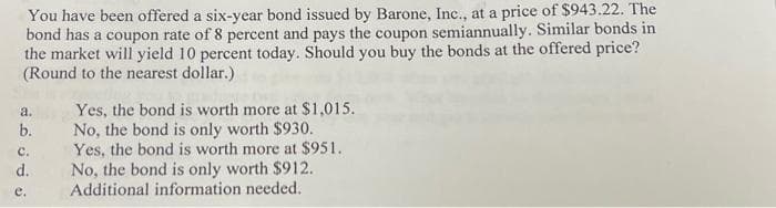 You have been offered a six-year bond issued by Barone, Inc., at a price of $943.22. The
bond has a coupon rate of 8 percent and pays the coupon semiannually. Similar bonds in
the market will yield 10 percent today. Should you buy the bonds at the offered price?
(Round to the nearest dollar.)
a.
b.
C.
d.
e.
Yes, the bond is worth more at $1,015.
No, the bond is only worth $930.
Yes, the bond is worth more at $951.
No, the bond is only worth $912.
Additional information needed.