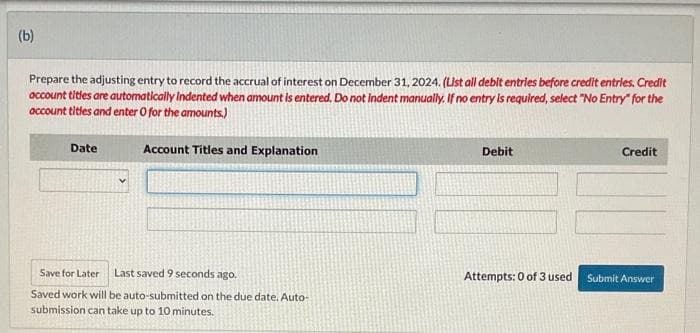 (b)
Prepare the adjusting entry to record the accrual of interest on December 31, 2024. (List all debit entries before credit entries. Credit
account titles are automatically Indented when amount is entered. Do not Indent manually. If no entry is required, select "No Entry" for the
account titles and enter O for the amounts)
Account Titles and Explanation
Date
Save for Later Last saved 9 seconds ago.
Saved work will be auto-submitted on the due date. Auto-
submission can take up to 10 minutes.
Debit
Credit
Attempts: 0 of 3 used Submit Answer