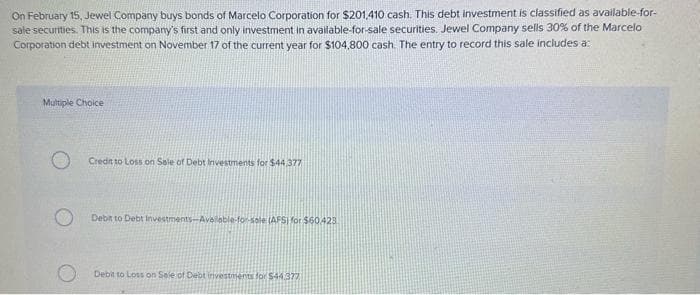 On February 15, Jewel Company buys bonds of Marcelo Corporation for $201.410 cash. This debt investment is classified as available-for-
sale securities. This is the company's first and only investment in available-for-sale securities. Jewel Company sells 30% of the Marcelo
Corporation debt investment on November 17 of the current year for $104,800 cash. The entry to record this sale includes a:
Multiple Choice
Credit to Loss on Sale of Debt Investments for $44.377
Debit to Debt Investments-Available-for-sale (AFS) for $60.423.
Debit to Loss on Sale of Debt investments for $44.377