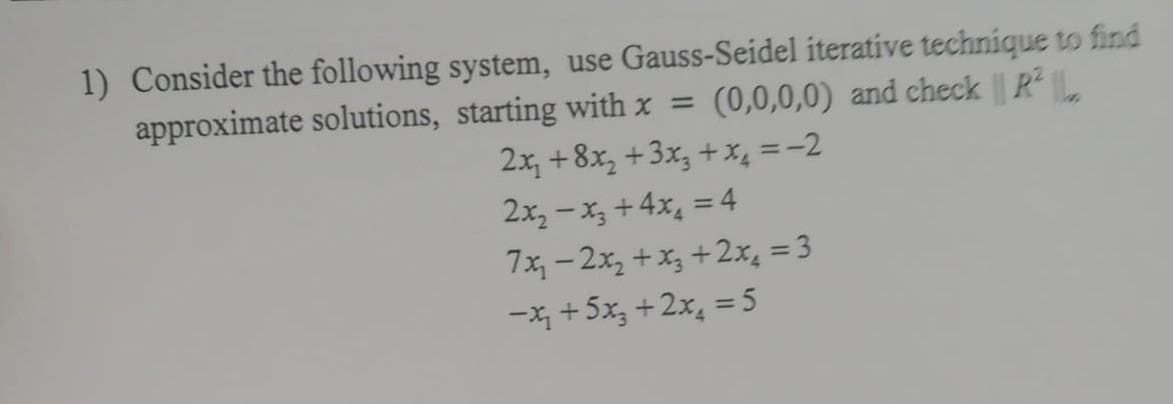 1) Consider the following system, use Gauss-Seidel iterative technique to find
approximate solutions, starting with x =
(0,0,0,0) and check ||R²||
2x₂ +8x₂ + 3x3 + x₂ = -2
2x₂-x3+4x₂ = 4
7x₁-2x₂+x₂+2x₁ = 3
-x₁₂ + 5x₂+2x₂ =5
