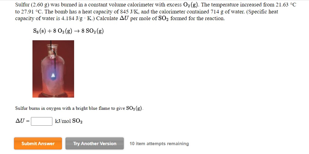 Sulfur (2.60 g) was burned in a constant volume calorimeter with excess O₂ (g). The temperature increased from 21.63 °C
to 27.91 °C. The bomb has a heat capacity of 845 J/K, and the calorimeter contained 714 g of water. (Specific heat
capacity of water is 4.184 J/g. K.) Calculate AU per mole of SO₂ formed for the reaction.
S8 (s) + 8 O₂(g) → 8 SO₂ (g)
Sulfur burns in oxygen with a bright blue flame to give SO₂ (g).
AU =
kJ/mol SO2
Submit Answer
Try Another Version 10 item attempts remaining