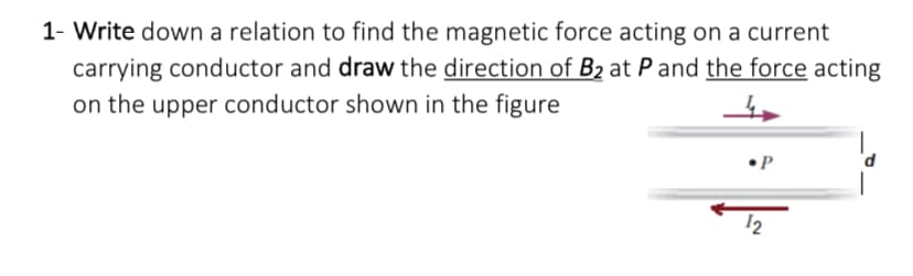 1- Write down a relation to find the magnetic force acting on a current
carrying conductor and draw the direction of B₂ at P and the force acting
on the upper conductor shown in the figure
•P
12