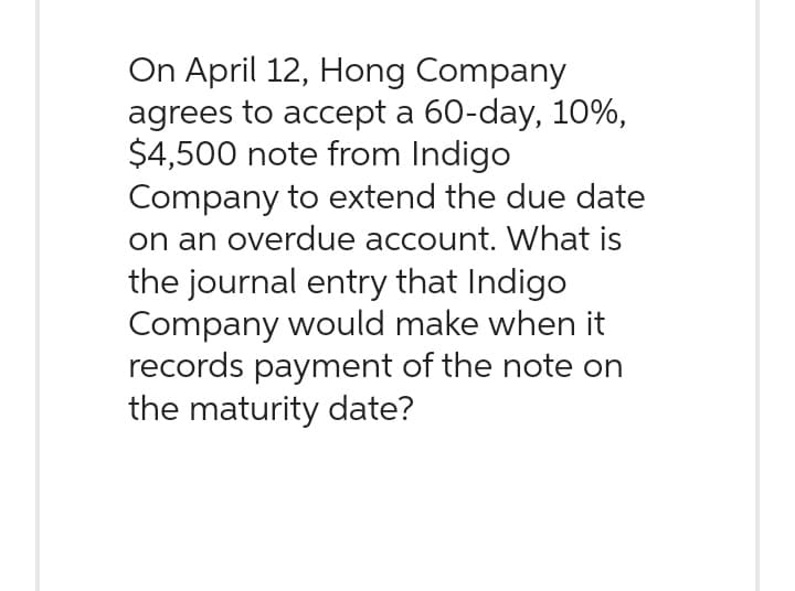 On April 12, Hong Company
agrees to accept a 60-day, 10%,
$4,500 note from Indigo
Company to extend the due date
on an overdue account. What is
the journal entry that Indigo
Company would make when it
records payment of the note on
the maturity date?