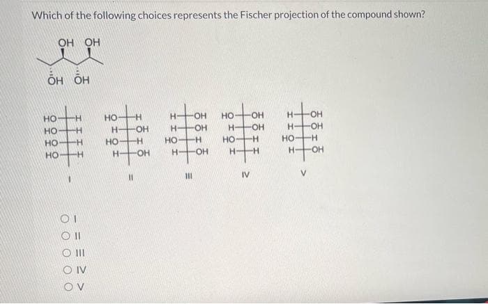 Which of the following choices represents the Fischer projection of the compound shown?
-매매
OH OH
HO HO
OH
H-
H
OH
H-
OH
H
H OH
華串串串串
H
H
H
Н-
11
111
IV
V
OII
III
O IV
OV
О