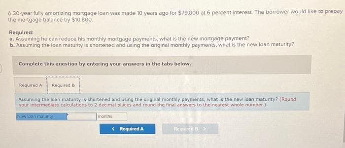A 30-year fully amortizing mortgage loan was made 10 years ago for $79,000 at 6 percent interest. The borrower would like to prepay
the mortgage balance by $10,800.
Required:
a. Assuming he can reduce his monthly mortgage payments, what is the new mortgage payment?
b. Assuming the loan maturity is shortened and using the original monthly payments, what is the new loan maturity?
Complete this question by entering your answers in the tabs below.
Required A Required B
Assuming the loan maturity is shortened and using the original monthly payments, what is the new loan maturity? (Round
your intermediate calculations to 2 decimal places and round the final answers to the nearest whole number.)
New loan maturity
months
< Required A
Required B