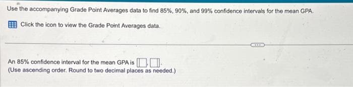 Use the accompanying Grade Point Averages data to find 85%, 90%, and 99% confidence intervals for the mean GPA.
Click the icon to view the Grade Point Averages data.
An 85% confidence interval for the mean GPA is
(Use ascending order. Round to two decimal places as needed.)
***