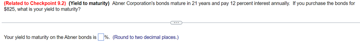 (Related to Checkpoint 9.2) (Yield to maturity) Abner Corporation's bonds mature in 21 years and pay 12 percent interest annually. If you purchase the bonds for
$825, what is your yield to maturity?
Your yield to maturity on the Abner bonds is%. (Round to two decimal places.)