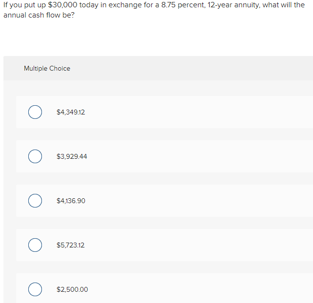 If you put up $30,000 today in exchange for a 8.75 percent, 12-year annuity, what will the
annual cash flow be?
Multiple Choice
O $4,349.12
O $3,929.44
O $4,136.90
O $5,723.12
O $2,500.00