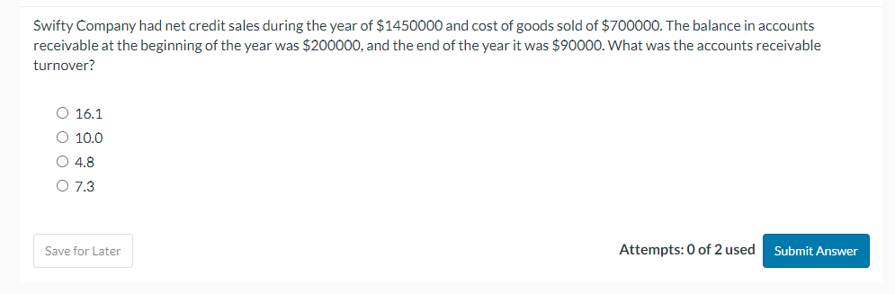 Swifty Company had net credit sales during the year of $1450000 and cost of goods sold of $700000. The balance in accounts
receivable at the beginning of the year was $200000, and the end of the year it was $90000. What was the accounts receivable
turnover?
O 16.1
O 10.0
O 4.8
O 7.3
Save for Later
Attempts: 0 of 2 used Submit Answer