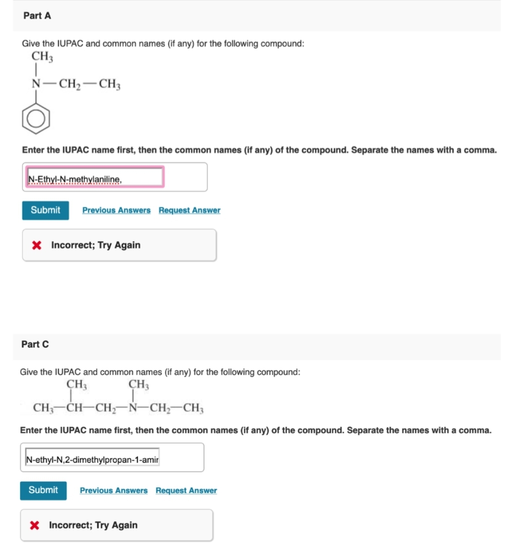 Part A
Give the IUPAC and common names (if any) for the following compound:
CH3
N-CH₂-CH3
Enter the IUPAC name first, then the common names (if any) of the compound. Separate the names with a comma.
N-Ethyl-N-methylaniline,
Submit Previous Answers Request Answer
X Incorrect; Try Again
Part C
Give the IUPAC and common names (if any) for the following compound:
CH₁
CH3
CH3-CH-CH₂-N-CH₂-CH3
Enter the IUPAC name first, then the common names (if any) of the compound. Separate the names with a comma.
N-ethyl-N,2-dimethylpropan-1-amir
Submit Previous Answers Request Answer
X Incorrect; Try Again