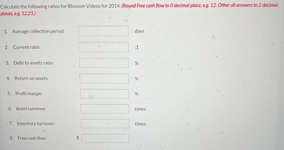 Calculate the following ratios for Blossom Videos for 2014. (Round Free cash flow to 0 decimal place, e.g. 12. Other all answers to 2 decimal
places, e.g. 12.21.)
1. Average collection period
2. Current ratio
3. Debt to assets ratio
4. Return on assets
5. Profit margin
6. Asset turnover
7. Inventory turnover
8. Free cash flow
tA
$
days
:1
do
%
%
do
%
times
times