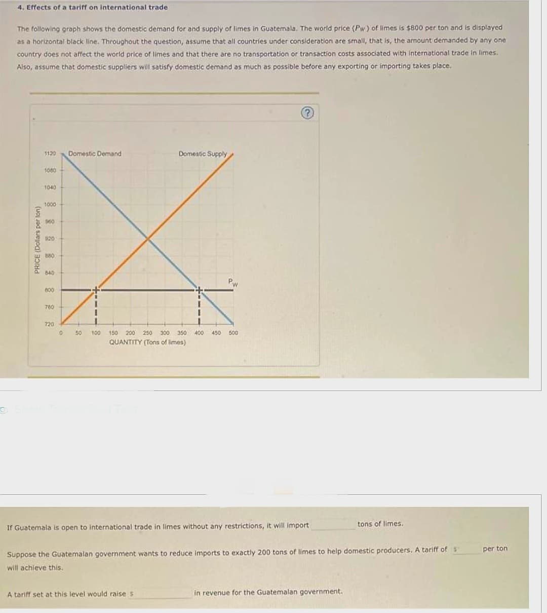 4. Effects of a tariff on international trade
The following graph shows the domestic demand for and supply of limes in Guatemala. The world price (Pw) of limes is $800 per ton and is displayed
as a horizontal black line. Throughout the question, assume that all countries under consideration are small, that is, the amount demanded by any one
country does not affect the world price of limes and that there are no transportation or transaction costs associated with international trade in limes.
Also, assume that domestic suppliers will satisfy domestic demand as much as possible before any exporting or importing takes place.
PRICE (Dollars per ton)
1120
1080
1040
1000
140
880
640
600
760
720
Domestic Demand
1
1
1
Domestic Supply
I
I
Pw
0 50 100 150 200 250 300 350 400 450 500
QUANTITY (Tons of limes)
A tariff set at this level would raise s
?
If Guatemala is open to international trade in limes without any restrictions, it will import
Suppose the Guatemalan government wants to reduce imports to exactly 200 tons of limes to help domestic producers. A tariff of s
will achieve this.
tons of limes.
in revenue for the Guatemalan government.
per ton