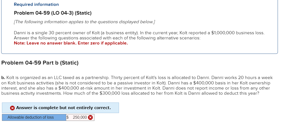 Required information
Problem 04-59 (LO 04-3) (Static)
[The following information applies to the questions displayed below.]
Danni is a single 30 percent owner of Kolt (a business entity). In the current year, Kolt reported a $1,000,000 business loss.
Answer the following questions associated with each of the following alternative scenarios:
Note: Leave no answer blank. Enter zero if applicable.
Problem 04-59 Part b (Static)
b. Kolt is organized as an LLC taxed as a partnership. Thirty percent of Kolt's loss is allocated to Danni. Danni works 20 hours a week
on Kolt business activities (she is not considered to be a passive investor in Kolt). Danni has a $400,000 basis in her Kolt ownership
interest, and she also has a $400,000 at-risk amount in her investment in Kolt. Danni does not report income or loss from any other
business activity investments. How much of the $300,000 loss allocated to her from Kolt is Danni allowed to deduct this year?
> Answer is complete but not entirely correct.
$ 250,000 X
Allowable deduction of loss