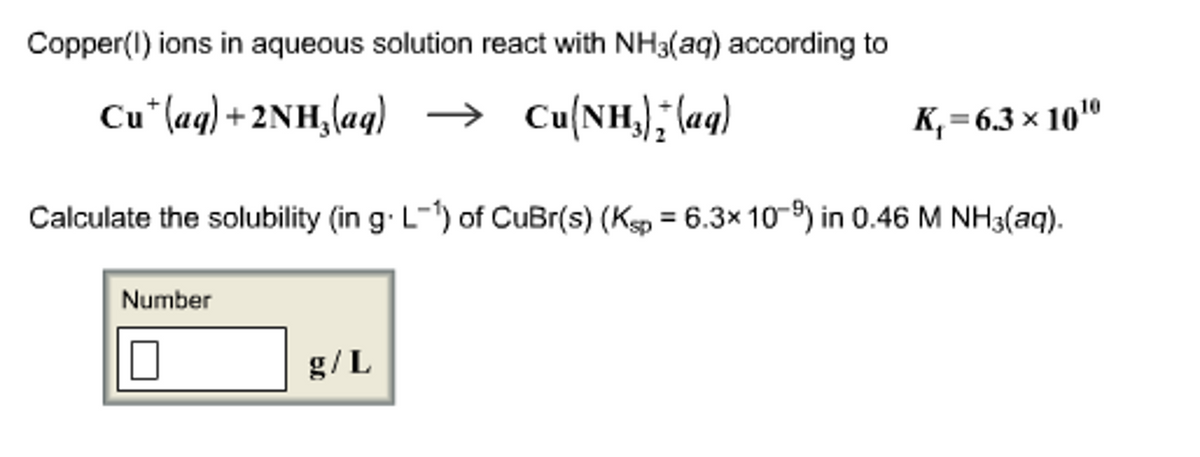 Copper(1) ions in aqueous solution react with NH3(aq) according to
Cu (aq) + 2NH₂(aq) → Cu(NH); (aq)
Calculate the solubility (in g.L-1) of CuBr(s) (Ksp = 6.3x 10-9) in 0.46 M NH3(aq).
Number
0
g/L
K₁=6.3 × 10 ¹⁰