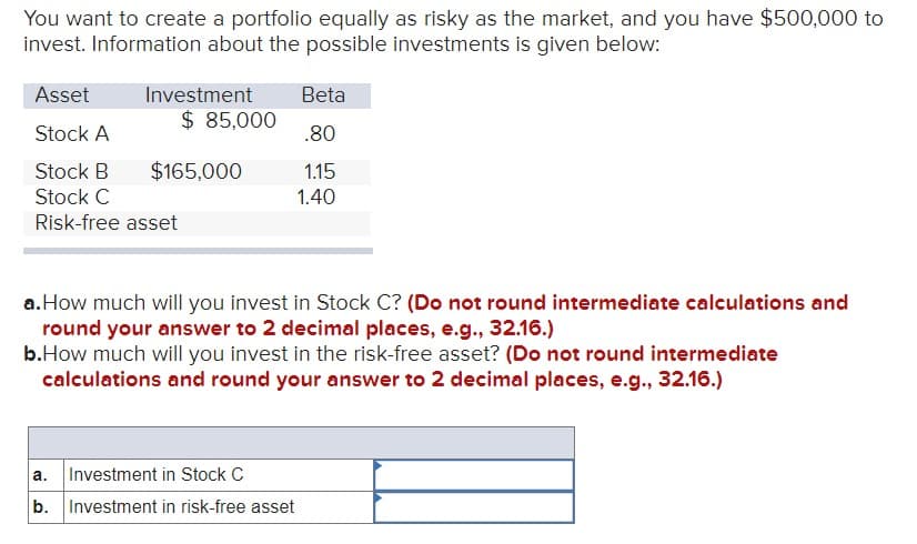 You want to create a portfolio equally as risky as the market, and you have $500,000 to
invest. Information about the possible investments is given below:
Asset
Stock A
Stock B
Stock C
Risk-free asset
Investment
a.
b.
$ 85,000
$165,000
a. How much will you invest in Stock C? (Do not round intermediate calculations and
round your answer to 2 decimal places, e.g., 32.16.)
b.How much will you invest in the risk-free asset? (Do not round intermediate
calculations and round your answer to 2 decimal places, e.g., 32.16.)
Beta
.80
1.15
1.40
Investment in Stock C
Investment in risk-free asset