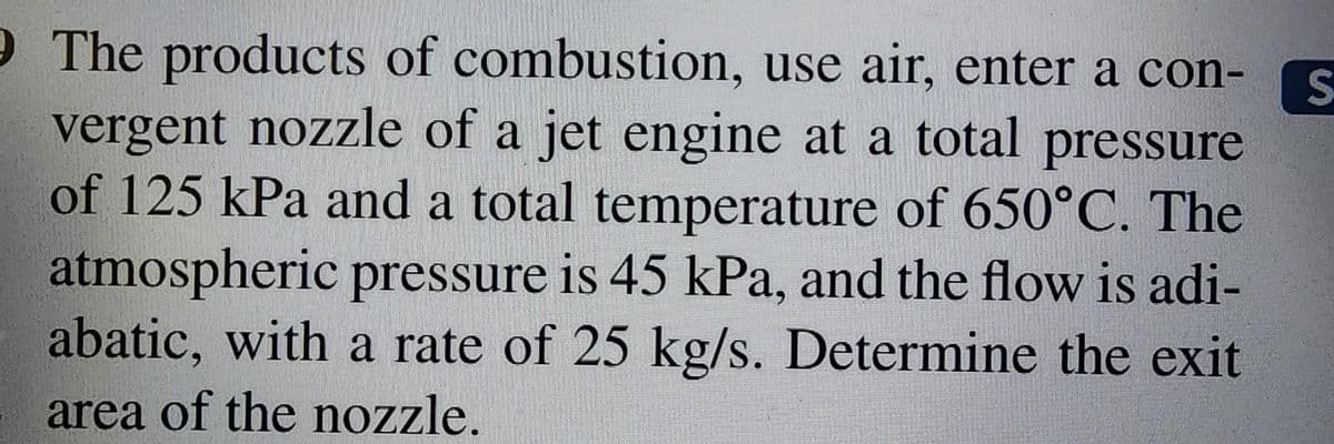 9 The products of combustion, use air, enter a con-
vergent nozzle of a jet engine at a total pressure
of 125 kPa and a total temperature of 650°C. The
atmospheric pressure is 45 kPa, and the flow is adi-
abatic, with a rate of 25 kg/s. Determine the exit
area of the nozzle.
S