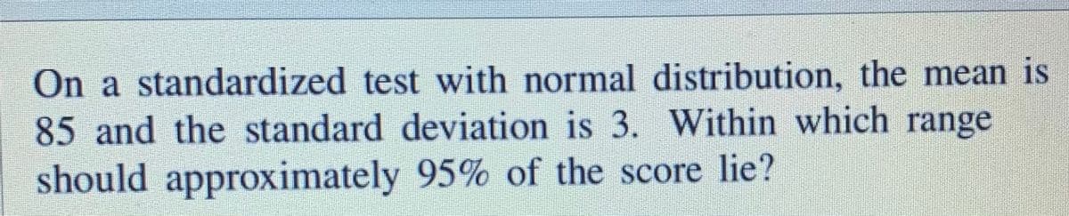 On a standardized test with normal distribution, the mean is
85 and the standard deviation is 3. Within which range
should approximately 95% of the score lie?
