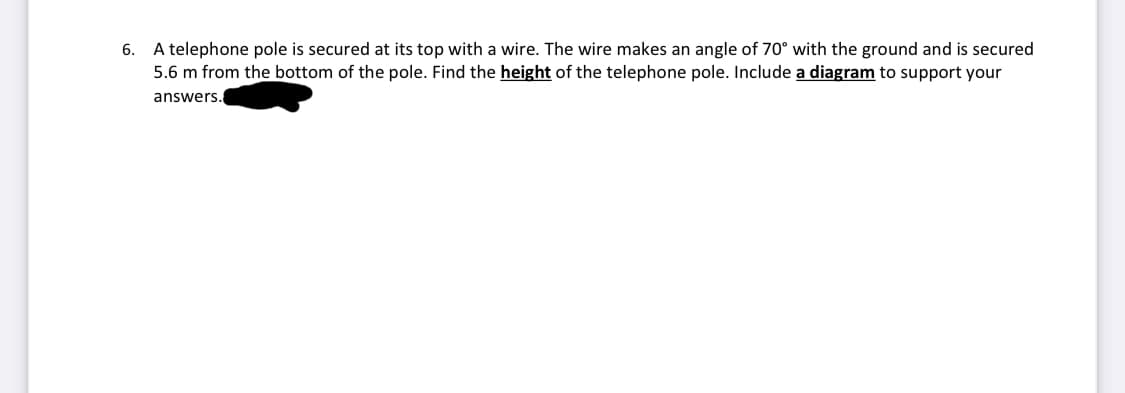 6. A telephone pole is secured at its top with a wire. The wire makes an angle of 70° with the ground and is secured
5.6 m from the bottom of the pole. Find the height of the telephone pole. Include a diagram to support your
answers.
