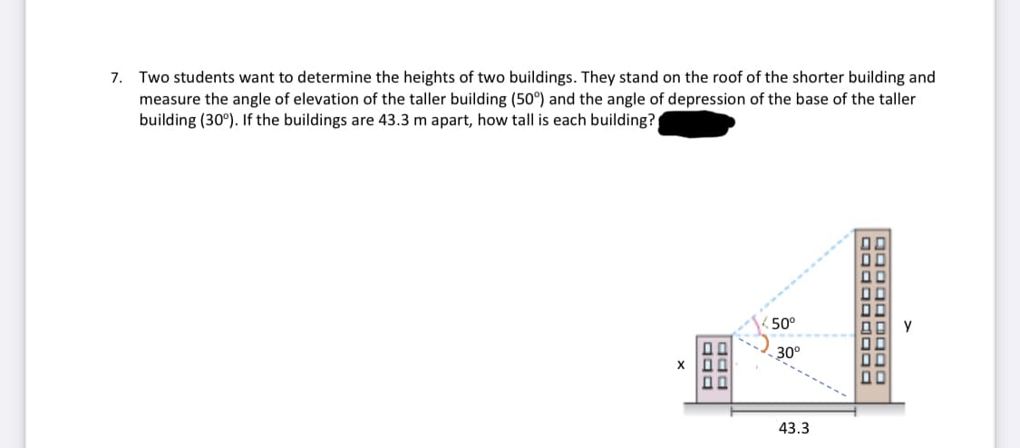 7. Two students want to determine the heights of two buildings. They stand on the roof of the shorter building and
measure the angle of elevation of the taller building (50°) and the angle of depression of the base of the taller
building (30°). If the buildings are 43.3 m apart, how tall is each building?
(50°
y
30°
43.3
