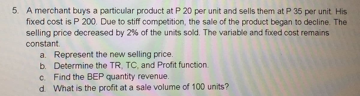 5. A merchant buys a particular product at P 20 per unit and sells them at P 35 per unit. His
fixed cost is P 200. Due to stiff competition, the sale of the product began to decline. The
selling price decreased by 2% of the units sold. The variable and fixed cost remains
constant.
a. Represent the new selling price.
b. Determine the TR, TC, and Profit function.
c. Find the BEP quantity revenue.
d. What is the profit at a sale volume of 100 units?
