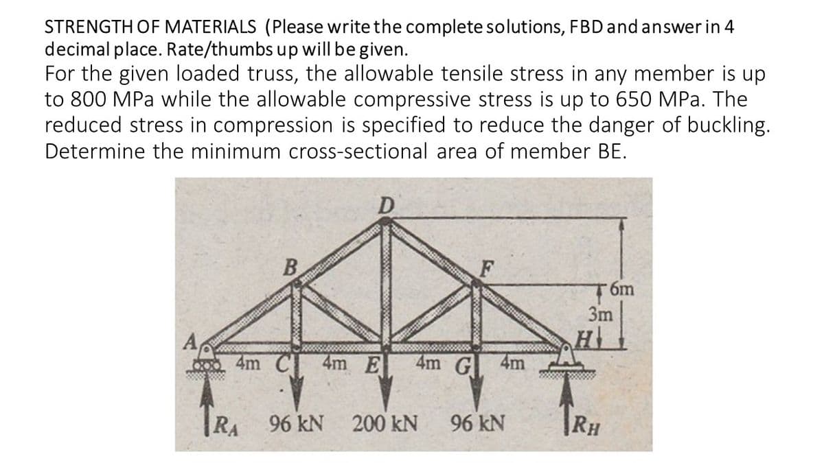 STRENGTH OF MATERIALS (Please write the complete solutions, FBD and answer in 4
decimal place. Rate/thumbs up will be given.
For the given loaded truss, the allowable tensile stress in any member is up
to 800 MPa while the allowable compressive stress is up to 650 MPa. The
reduced stress in compression is specified to reduce the danger of buckling.
Determine the minimum cross-sectional area of member BE.
B
3m
A,
4m C
4m E
4m G
4m
|RA
96 kN
200 kN
96 kN
|RH
