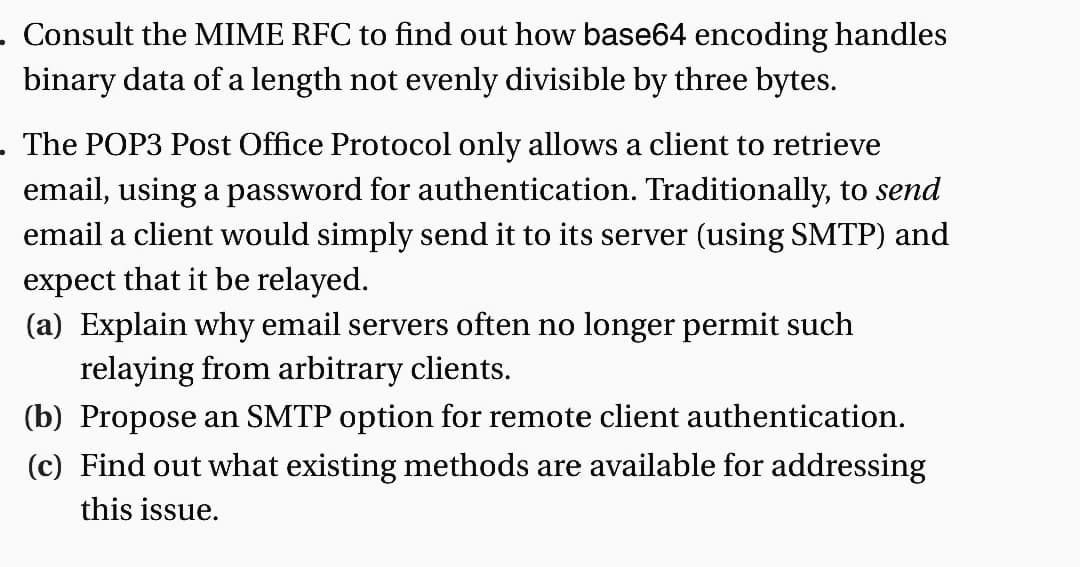 . Consult the MIME RFC to find out how base64 encoding handles
binary data of a length not evenly divisible by three bytes.
The POP3 Post Office Protocol only allows a client to retrieve
email, using a password for authentication. Traditionally, to send
email a client would simply send it to its server (using SMTP) and
expect that it be relayed.
(a) Explain why email servers often no longer permit such
relaying from arbitrary clients.
(b) Propose an SMTP option for remote client authentication.
(c) Find out what existing methods are available for addressing
this issue.