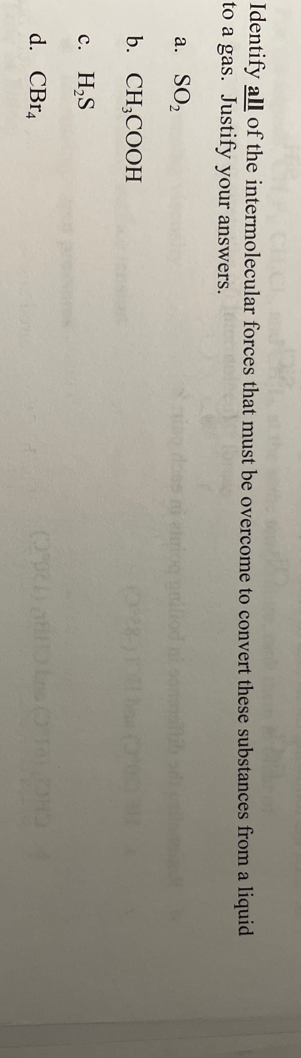 CHC
Identify all of the intermolecular forces that must be overcome to convert these substances from a liquid
to a gas. Justify your answers.
a. SO2
bas ni eriog go
b. CH;COOH
с. Н,S
d. CBr4
CHCP1 C CH (20C)
