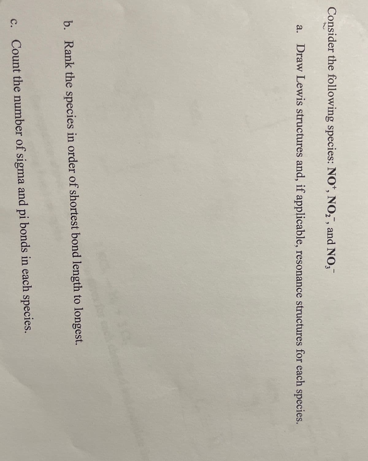 Consider the following species: NO*, NO,", and NO,
a. Draw Lewis structures and, if applicable, resonance structures for each species.
b. Rank the species in order of shortest bond length to longest.
c. Count the number of sigma and pi bonds in each species.
